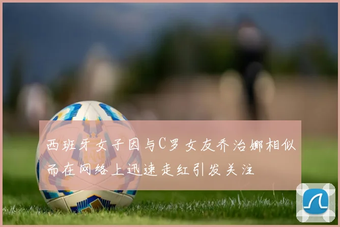 西班牙女子因与C罗女友乔治娜相似而在网络上迅速走红引发关注