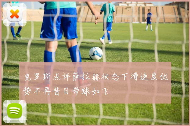 克罗斯点评萨拉赫状态下滑速度优势不再昔日带球如飞