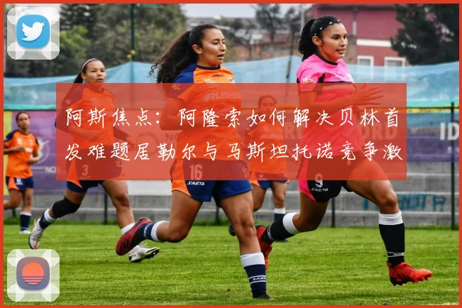 阿斯焦点：阿隆索如何解决贝林首发难题居勒尔与马斯坦托诺竞争激烈