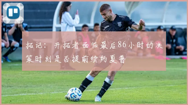 拓记：开拓者面临最后86小时的决策时刻是否提前续约夏普