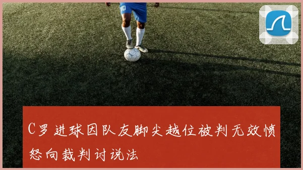 C罗进球因队友脚尖越位被判无效愤怒向裁判讨说法