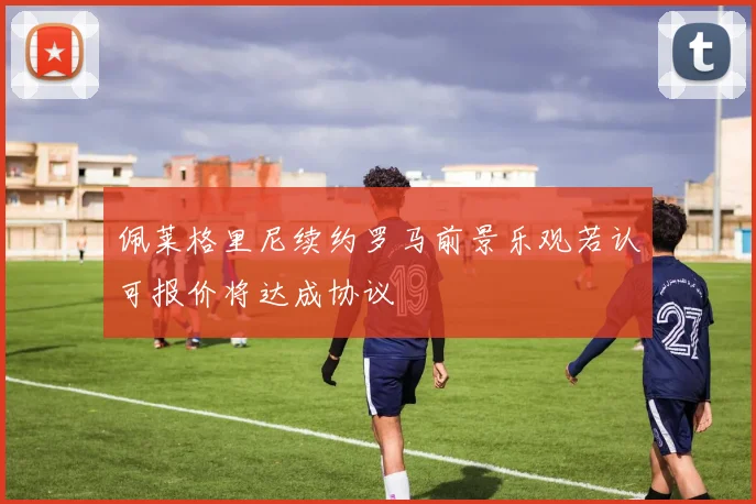 佩莱格里尼续约罗马前景乐观若认可报价将达成协议