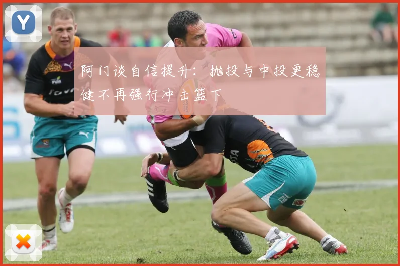 阿门谈自信提升：抛投与中投更稳健不再强行冲击篮下