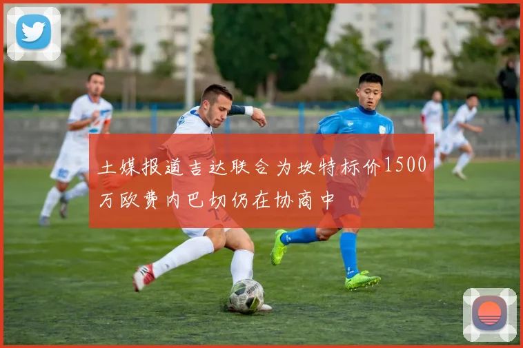 土媒报道吉达联合为坎特标价1500万欧费内巴切仍在协商中
