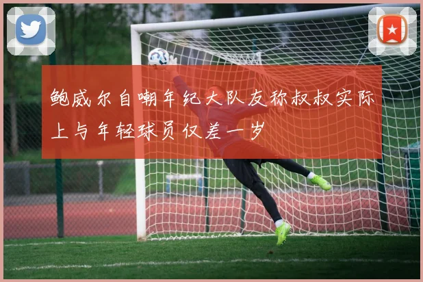 鲍威尔自嘲年纪大队友称叔叔实际上与年轻球员仅差一岁