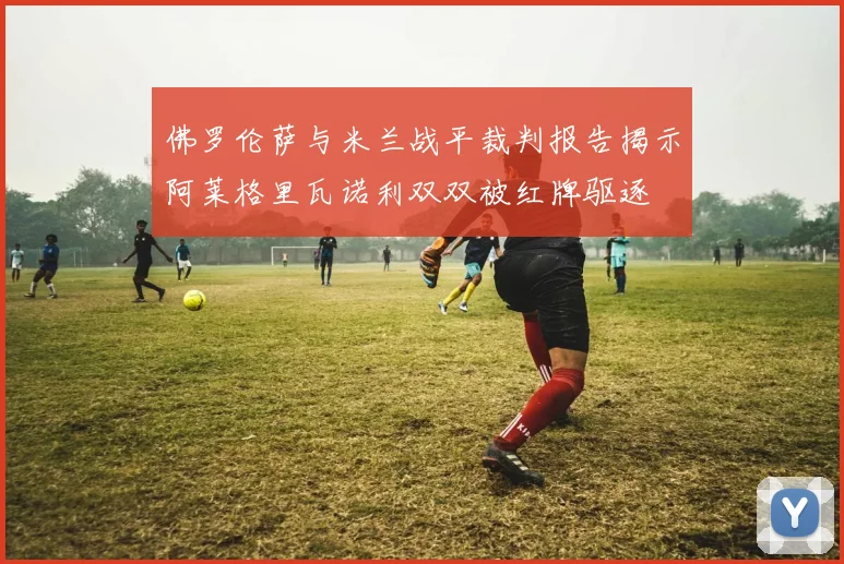 佛罗伦萨与米兰战平裁判报告揭示阿莱格里瓦诺利双双被红牌驱逐