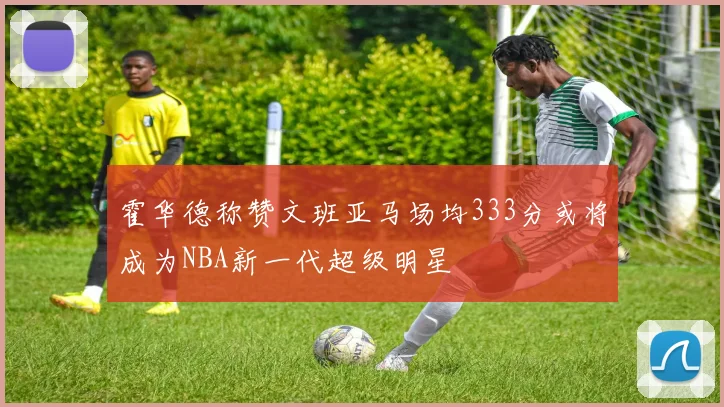 霍华德称赞文班亚马场均333分或将成为NBA新一代超级明星