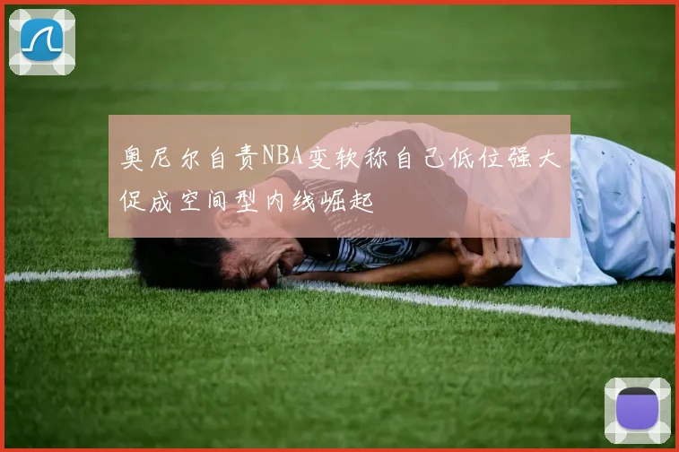 奥尼尔自责NBA变软称自己低位强大促成空间型内线崛起