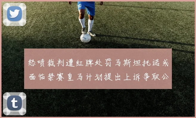 怒喷裁判遭红牌处罚马斯坦托诺或面临禁赛皇马计划提出上诉争取公正处理