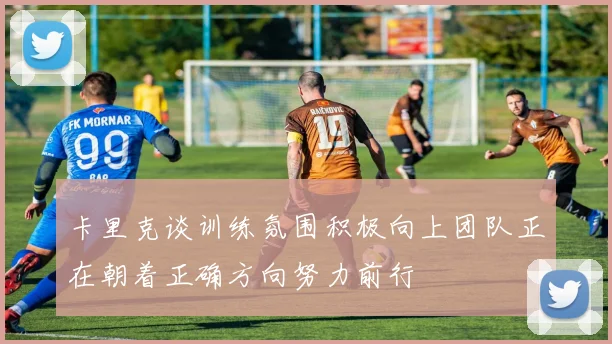 卡里克谈训练氛围积极向上团队正在朝着正确方向努力前行