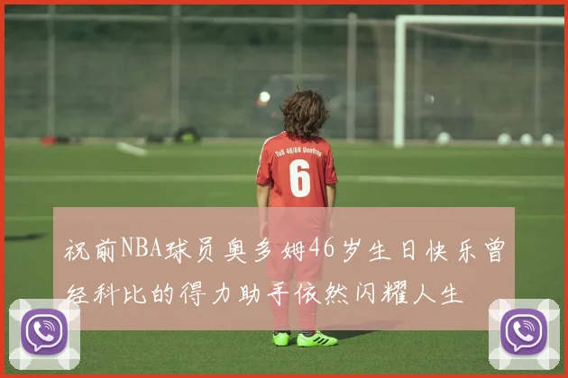 祝前NBA球员奥多姆46岁生日快乐曾经科比的得力助手依然闪耀人生