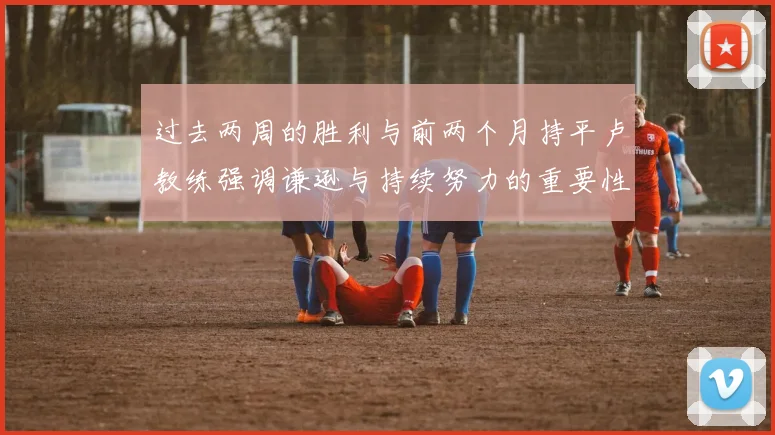 过去两周的胜利与前两个月持平卢教练强调谦逊与持续努力的重要性