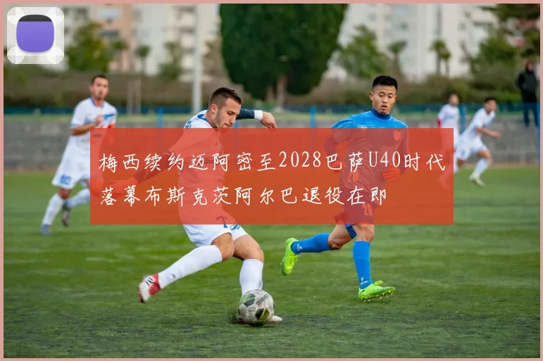 梅西续约迈阿密至2028巴萨U40时代落幕布斯克茨阿尔巴退役在即