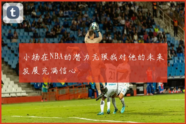 小杨在NBA的潜力无限我对他的未来发展充满信心