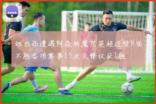 切尔西遭遇阿森纳魔咒英超连续8场不胜各项赛事15次交锋仅获1胜