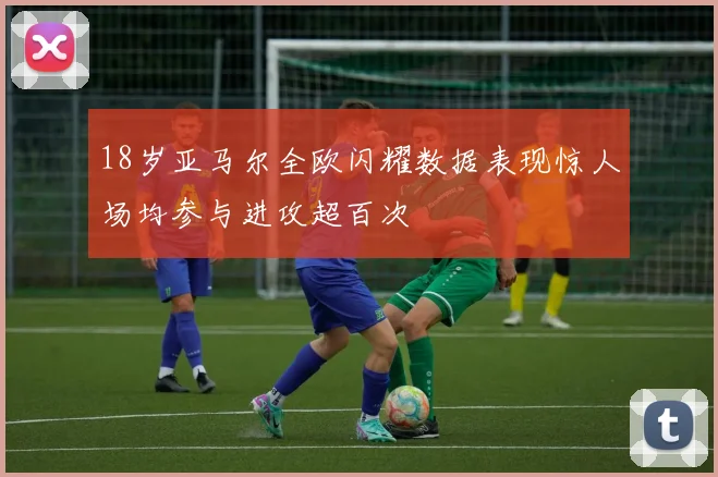 18岁亚马尔全欧闪耀数据表现惊人场均参与进攻超百次