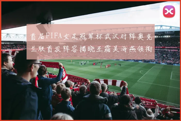 首届FIFA女足冠军杯武汉对阵奥克兰联首发阵容揭晓王霜吴海燕领衔出战