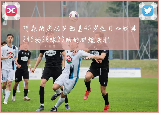 阿森纳庆祝罗西基45岁生日回顾其246场28球23助的辉煌历程