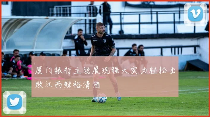 厦门银行主场展现强大实力轻松击败江西鲸裕清酒