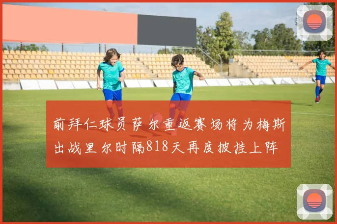 前拜仁球员萨尔重返赛场将为梅斯出战里尔时隔818天再度披挂上阵