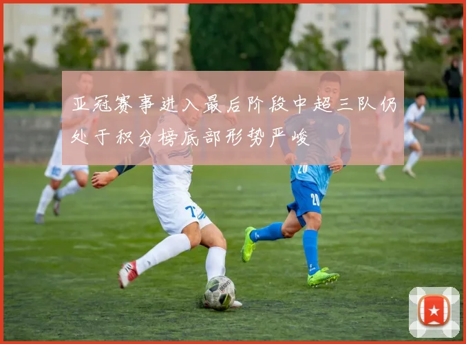 亚冠赛事进入最后阶段中超三队仍处于积分榜底部形势严峻