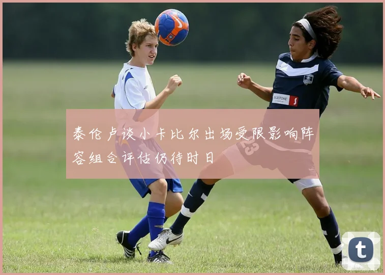 泰伦卢谈小卡比尔出场受限影响阵容组合评估仍待时日