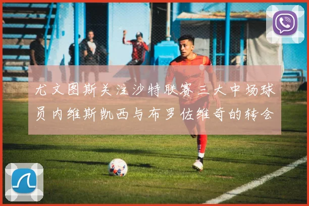 尤文图斯关注沙特联赛三大中场球员内维斯凯西与布罗佐维奇的转会动态