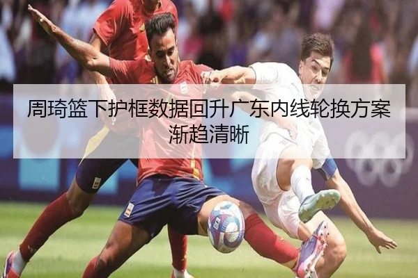 周琦篮下护框数据回升广东内线轮换方案渐趋清晰 - milan